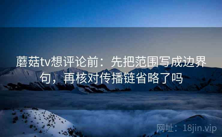 蘑菇tv想评论前：先把范围写成边界句，再核对传播链省略了吗