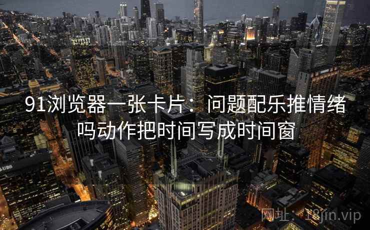 91浏览器一张卡片：问题配乐推情绪吗动作把时间写成时间窗