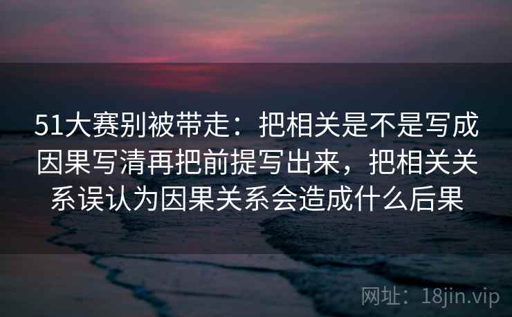 51大赛别被带走：把相关是不是写成因果写清再把前提写出来，把相关关系误认为因果关系会造成什么后果