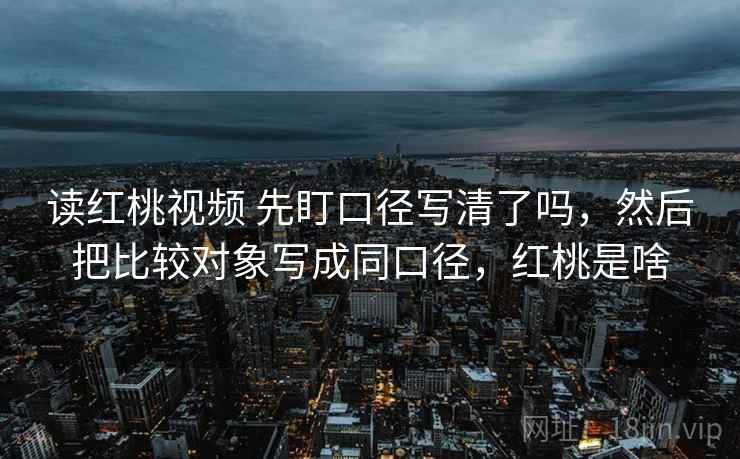 读红桃视频 先盯口径写清了吗，然后把比较对象写成同口径，红桃是啥