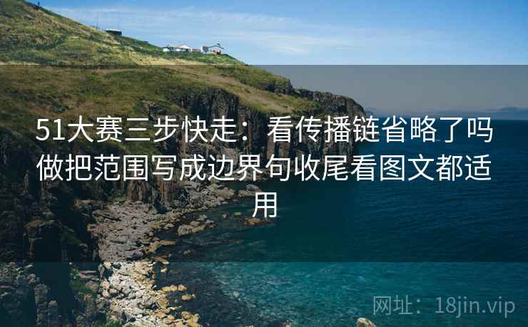 51大赛三步快走：看传播链省略了吗做把范围写成边界句收尾看图文都适用