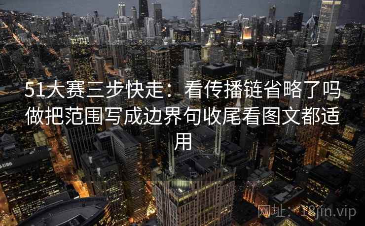 51大赛三步快走：看传播链省略了吗做把范围写成边界句收尾看图文都适用