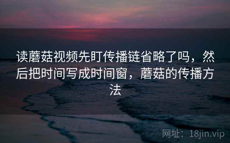 读蘑菇视频先盯传播链省略了吗，然后把时间写成时间窗，蘑菇的传播方法