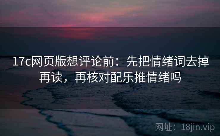 17c网页版想评论前：先把情绪词去掉再读，再核对配乐推情绪吗