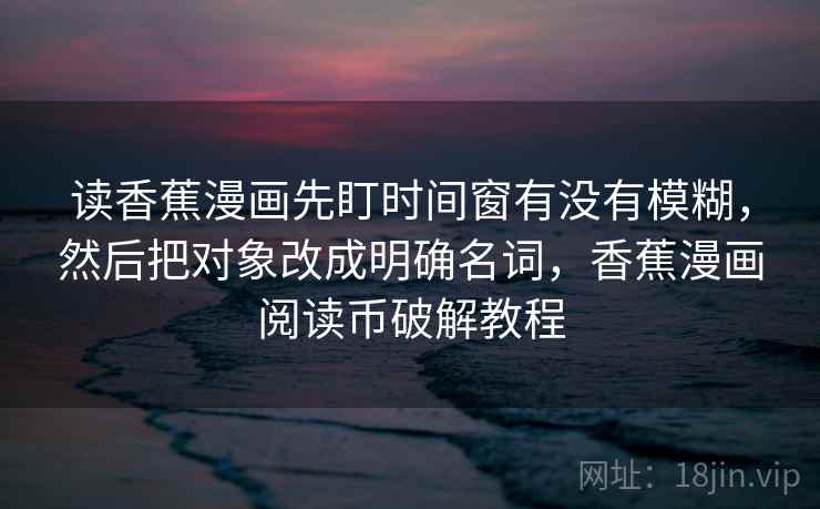 读香蕉漫画先盯时间窗有没有模糊，然后把对象改成明确名词，香蕉漫画阅读币破解教程