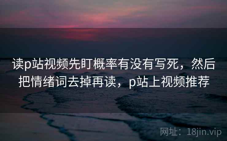 读p站视频先盯概率有没有写死,然后把情绪词去掉再读,p站上视频推荐 读p站视频先盯概率有没有写死,然后把情绪词去掉再读,p站上视频推荐