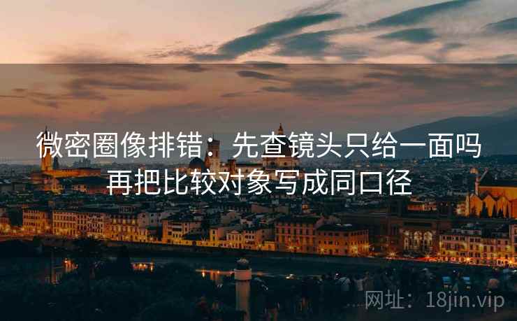 微密圈像排错:先查镜头只给一面吗再把比较对象写成同口径 微密圈像排错:先查镜头只给一面吗再把比较对象写成同口径