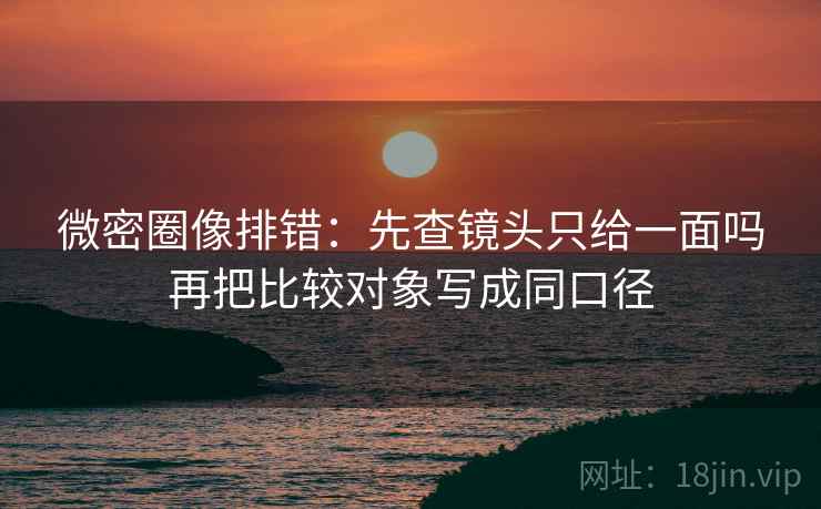 微密圈像排错：先查镜头只给一面吗再把比较对象写成同口径