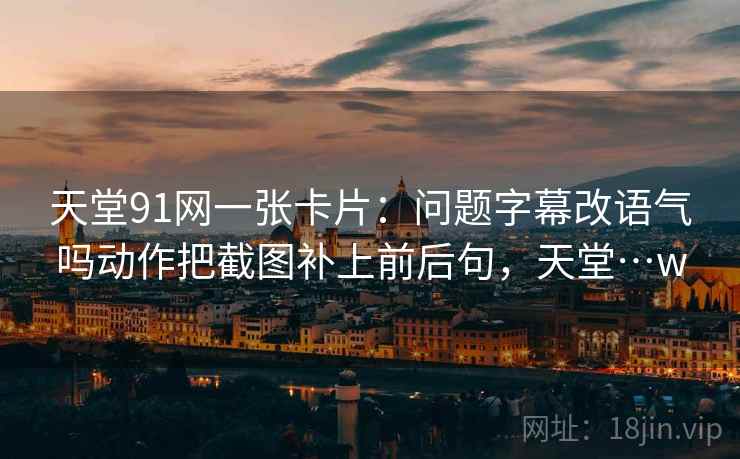 天堂91网一张卡片:问题字幕改语气吗动作把截图补上前后句,天堂…w 天堂91网一张卡片:问题字幕改语气吗动作把截图补上前后句,天堂…w