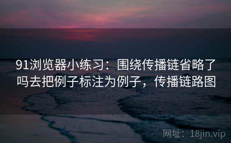 91浏览器小练习:围绕传播链省略了吗去把例子标注为例子,传播链路图 91浏览器小练习:围绕传播链省略了吗去把例子标注为例子,传播链路图