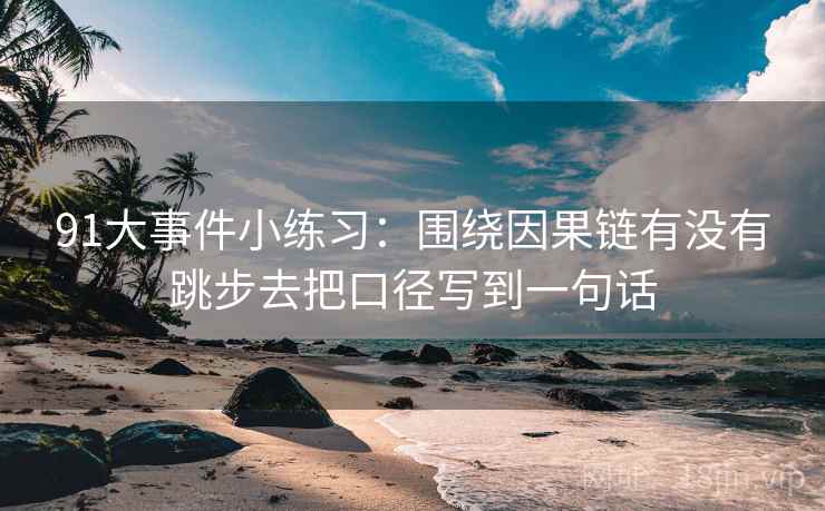 91大事件小练习:围绕因果链有没有跳步去把口径写到一句话 91大事件小练习:围绕因果链有没有跳步去把口径写到一句话