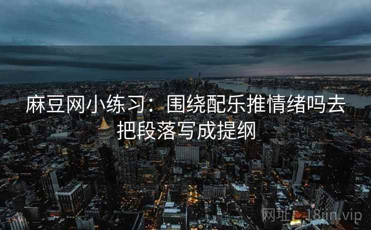 麻豆网小练习：围绕配乐推情绪吗去把段落写成提纲