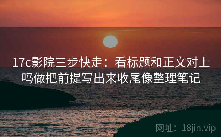 17c影院三步快走:看标题和正文对上吗做把前提写出来收尾像整理笔记 17c影院三步快走:看标题和正文对上吗做把前提写出来收尾像整理笔记