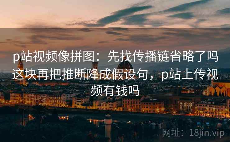 p站视频像拼图:先找传播链省略了吗这块再把推断降成假设句,p站上传视频有钱吗 p站视频像拼图:先找传播链省略了吗这块再把推断降成假设句,p站上传视频有钱吗