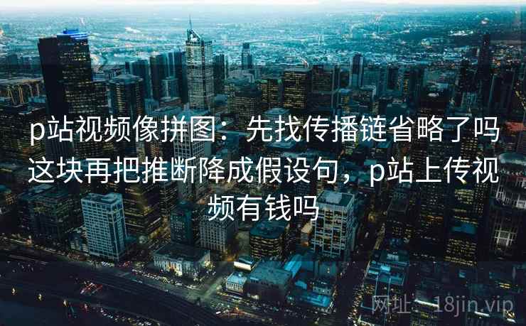 p站视频像拼图:先找传播链省略了吗这块再把推断降成假设句,p站上传视频有钱吗 p站视频像拼图:先找传播链省略了吗这块再把推断降成假设句,p站上传视频有钱吗