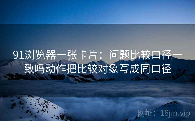 91浏览器一张卡片:问题比较口径一致吗动作把比较对象写成同口径 91浏览器一张卡片:问题比较口径一致吗动作把比较对象写成同口径