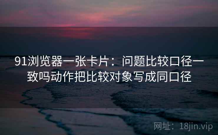 91浏览器一张卡片:问题比较口径一致吗动作把比较对象写成同口径 91浏览器一张卡片:问题比较口径一致吗动作把比较对象写成同口径