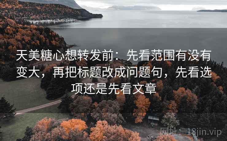 天美糖心想转发前：先看范围有没有变大，再把标题改成问题句，先看选项还是先看文章