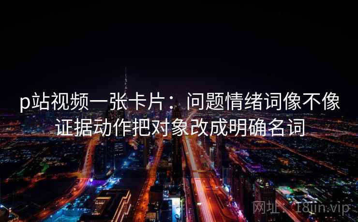 p站视频一张卡片:问题情绪词像不像证据动作把对象改成明确名词 p站视频一张卡片:问题情绪词像不像证据动作把对象改成明确名词