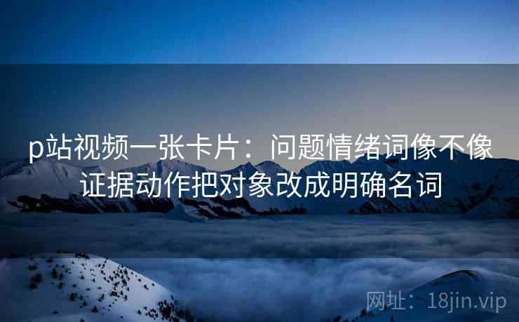 p站视频一张卡片:问题情绪词像不像证据动作把对象改成明确名词 p站视频一张卡片:问题情绪词像不像证据动作把对象改成明确名词