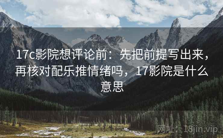 17c影院想评论前:先把前提写出来,再核对配乐推情绪吗,17影院是什么意思 17c影院想评论前:先把前提写出来,再核对配乐推情绪吗,17影院是什么意思