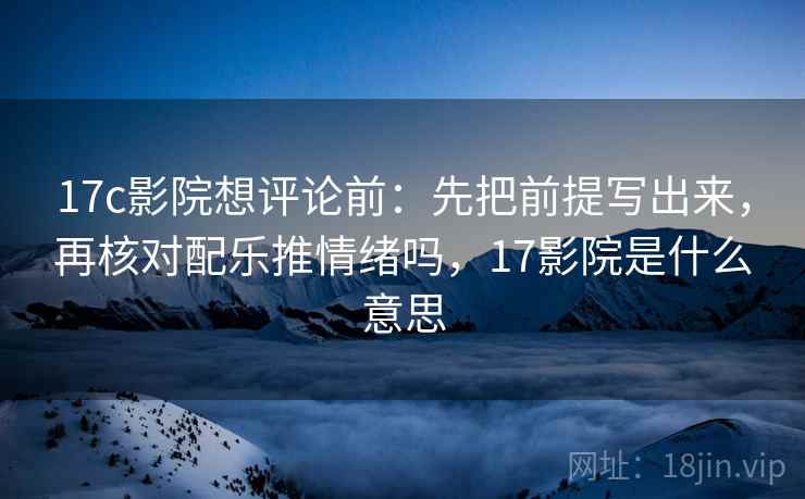 17c影院想评论前:先把前提写出来,再核对配乐推情绪吗,17影院是什么意思 17c影院想评论前:先把前提写出来,再核对配乐推情绪吗,17影院是什么意思
