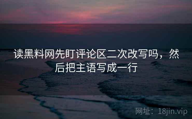 读黑料网先盯评论区二次改写吗,然后把主语写成一行 读黑料网先盯评论区二次改写吗,然后把主语写成一行