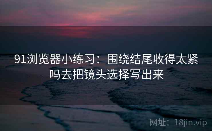 91浏览器小练习：围绕结尾收得太紧吗去把镜头选择写出来