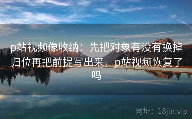 p站视频像收纳：先把对象有没有换掉归位再把前提写出来，p站视频恢复了吗