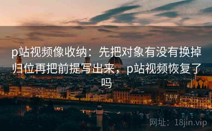 p站视频像收纳:先把对象有没有换掉归位再把前提写出来,p站视频恢复了吗 p站视频像收纳:先把对象有没有换掉归位再把前提写出来,p站视频恢复了吗