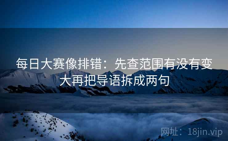 每日大赛像排错:先查范围有没有变大再把导语拆成两句 每日大赛像排错:先查范围有没有变大再把导语拆成两句