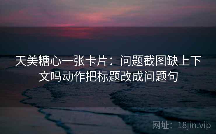 天美糖心一张卡片:问题截图缺上下文吗动作把标题改成问题句 天美糖心一张卡片:问题截图缺上下文吗动作把标题改成问题句