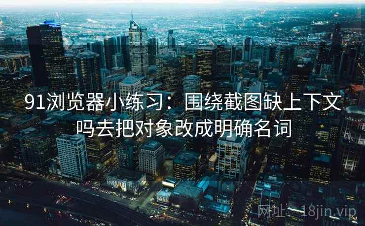 91浏览器小练习：围绕截图缺上下文吗去把对象改成明确名词