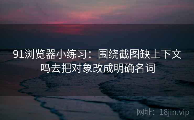 91浏览器小练习:围绕截图缺上下文吗去把对象改成明确名词 91浏览器小练习:围绕截图缺上下文吗去把对象改成明确名词