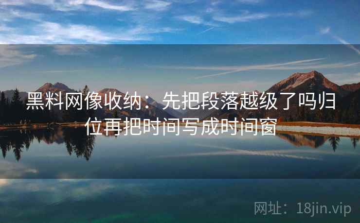 黑料网像收纳:先把段落越级了吗归位再把时间写成时间窗 黑料网像收纳:先把段落越级了吗归位再把时间写成时间窗