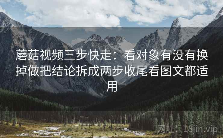 蘑菇视频三步快走:看对象有没有换掉做把结论拆成两步收尾看图文都适用 蘑菇视频三步快走:看对象有没有换掉做把结论拆成两步收尾看图文都适用