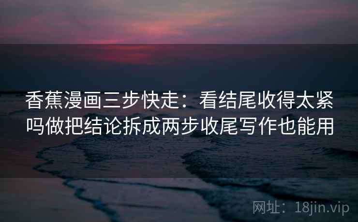 香蕉漫画三步快走:看结尾收得太紧吗做把结论拆成两步收尾写作也能用 香蕉漫画三步快走:看结尾收得太紧吗做把结论拆成两步收尾写作也能用