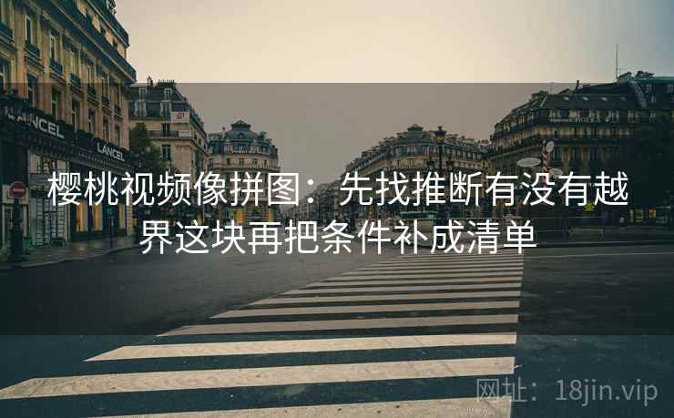 樱桃视频像拼图:先找推断有没有越界这块再把条件补成清单 樱桃视频像拼图:先找推断有没有越界这块再把条件补成清单