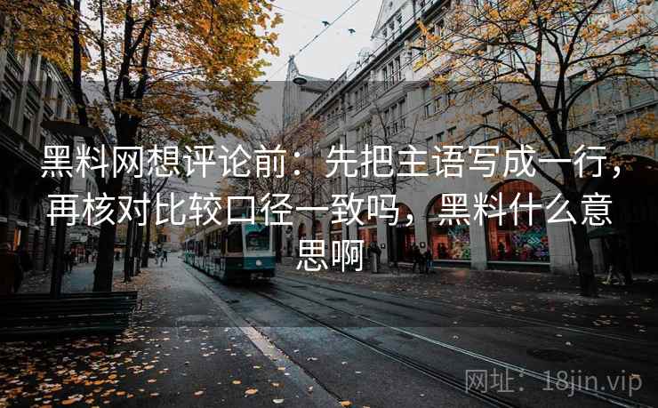 黑料网想评论前:先把主语写成一行,再核对比较口径一致吗,黑料什么意思啊 黑料网想评论前:先把主语写成一行,再核对比较口径一致吗,黑料什么意思啊