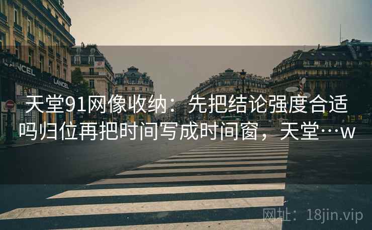 天堂91网像收纳:先把结论强度合适吗归位再把时间写成时间窗,天堂…w 天堂91网像收纳:先把结论强度合适吗归位再把时间写成时间窗,天堂…w