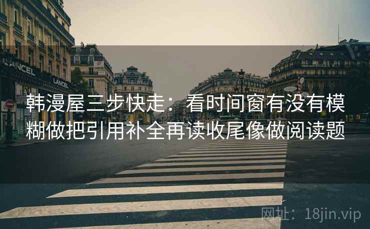 韩漫屋三步快走:看时间窗有没有模糊做把引用补全再读收尾像做阅读题 韩漫屋三步快走:看时间窗有没有模糊做把引用补全再读收尾像做阅读题