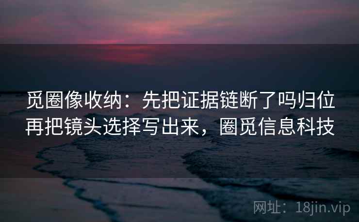 觅圈像收纳:先把证据链断了吗归位再把镜头选择写出来,圈觅信息科技 觅圈像收纳:先把证据链断了吗归位再把镜头选择写出来,圈觅信息科技