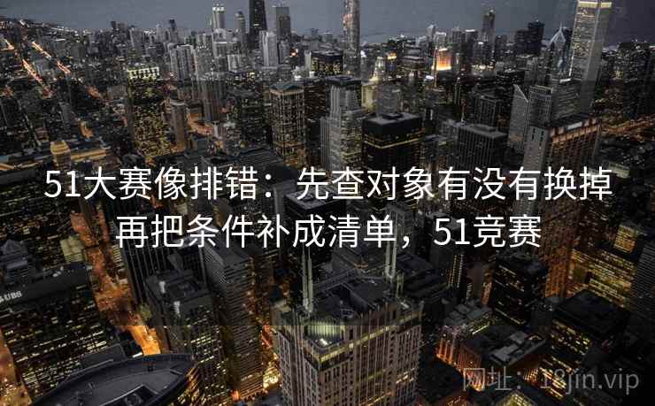 51大赛像排错:先查对象有没有换掉再把条件补成清单,51竞赛 51大赛像排错:先查对象有没有换掉再把条件补成清单,51竞赛