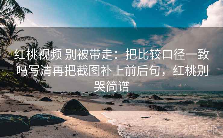 红桃视频 别被带走:把比较口径一致吗写清再把截图补上前后句,红桃别哭简谱 红桃视频 别被带走:把比较口径一致吗写清再把截图补上前后句,红桃别哭简谱